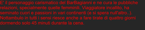 E' il personaggio carismatico del BarBagianni e ne cura le pubbliche relazioni, specialmente quelle femminili. Viaggiatore incallito, ha seminato cuori e passioni in vari continenti (e si spera null'altro..). Nottambulo in tutti i sensi riesce anche a fare tirate di quattro giorni dormendo solo 45 minuti durante la cena.