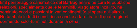 E' il personaggio carismatico del BarBagianni e ne cura le pubbliche relazioni, specialmente quelle femminili. Viaggiatore incallito, ha seminato cuori e passioni in vari continenti (e si spera null'altro..). Nottambulo in tutti i sensi riesce anche a fare tirate di quattro giorni dormendo solo 45 minuti durante la cena.